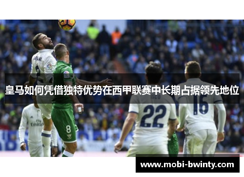 皇马如何凭借独特优势在西甲联赛中长期占据领先地位