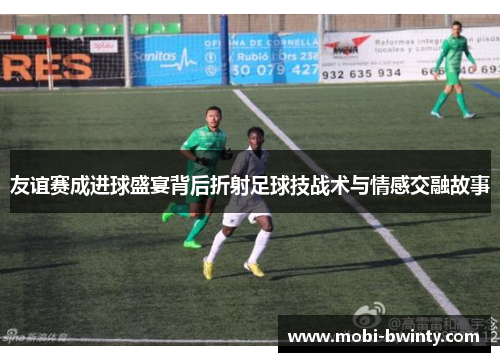 友谊赛成进球盛宴背后折射足球技战术与情感交融故事